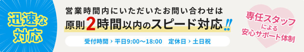 迅速な対応 営業時間内にいただいたお問い合わせは原則2時間以内のスピード対応！！専任スタッフによる安心サポート体制。［受付時間　平日 9:00〜18:00 　定休日 土日祝］