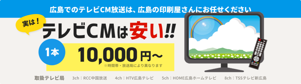 広島でのテレビCM放送は、広島の印刷屋さあんにお任せください！実は！テレビCMは安い！！1本10,000円〜 ※時間帯・放送局により異なります　【取扱テレビ局　3ch：RCC中国放送　4ch：HTV広島テレビ　5ch：HOME広島ホームテレビ　8ch：TSSテレビ新広島】